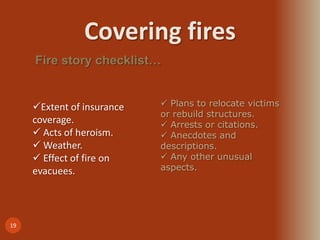 Covering fires
19
Fire story checklist…
Extent of insurance
coverage.
 Acts of heroism.
 Weather.
 Effect of fire on
evacuees.
 Plans to relocate victims
or rebuild structures.
 Arrests or citations.
 Anecdotes and
descriptions.
 Any other unusual
aspects.
 