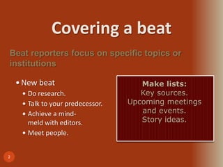 Covering a beat
2
 New beat
 Do research.
 Talk to your predecessor.
 Achieve a mind-
meld with editors.
 Meet people.
Beat reporters focus on specific topics or
institutions
Make lists:
Key sources.
Upcoming meetings
and events.
Story ideas.
 