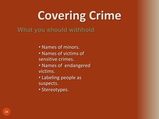 Covering Crime
24
What you should withhold
• Names of minors.
• Names of victims of
sensitive crimes.
• Names of endangered
victims.
• Labeling people as
suspects.
• Stereotypes.
 