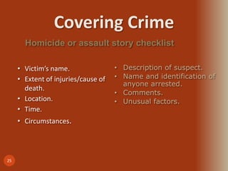Covering Crime
25
Homicide or assault story checklist
• Victim’s name.
• Extent of injuries/cause of
death.
• Location.
• Time.
• Circumstances.
• Description of suspect.
• Name and identification of
anyone arrested.
• Comments.
• Unusual factors.
 