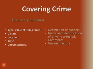 Covering Crime
26
Theft story checklist
• Type, value of items taken.
• Victim
• Location.
• Time.
• Circumstances.
• Description of suspect.
• Name and identification
of anyone arrested.
• Comments.
• Unusual factors.
 