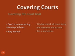 Covering Courts
29
Covering the court beat
• Don’t trust everything
attorneys tell you.
• Stay neutral.
• Double-check all your facts.
• Be balanced and careful.
• Be a storyteller.
 