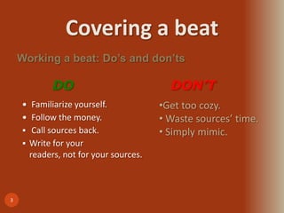 Covering a beat
3
 Familiarize yourself.
 Follow the money.
 Call sources back.
 Write for your
readers, not for your sources.
Working a beat: Do’s and don’ts
DO
•Get too cozy.
• Waste sources’ time.
• Simply mimic.
DON’T
 