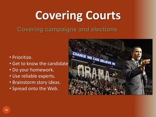 Covering Courts
36
Covering campaigns and elections
• Prioritize.
• Get to know the candidates.
• Do your homework.
• Use reliable experts.
• Brainstorm story ideas.
• Spread onto the Web.
 
