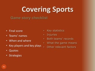 Covering Sports
41
Game story checklist
• Final score
• Teams’ names
• When and where
• Key players and key plays
• Quotes
• Strategies
• Key statistics
• Injuries
• Both teams’ records
• What the game means
• Other relevant factors
 