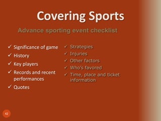 Covering Sports
42
Advance sporting event checklist
 Significance of game
 History
 Key players
 Records and recent
performances
 Quotes
 Strategies
 Injuries
 Other factors
 Who’s favored
 Time, place and ticket
information
 