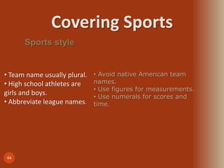 Covering Sports
44
Sports style
• Team name usually plural.
• High school athletes are
girls and boys.
• Abbreviate league names.
• Avoid native American team
names.
• Use figures for measurements.
• Use numerals for scores and
time.
 