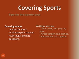 Covering Sports
45
Tips for the sports beat
Covering events
• Know the sport.
• Cultivate your sources.
• Ask tough, pointed
questions.
Writing stories
• Think plot, not play-by-
play.
• Avoid jargon and clichés.
• Remember, it’s a game.
 