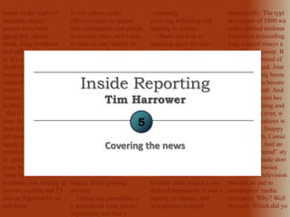 lcome to the world of
urnalism, where
porters have been
gging dirt, raking
muck, king headlines
and adlines for centuries
w. It’s a history full of
bloid trash, of slimy
nsationalists, of
runkards, deadbeats and
mmers” (as a Harvard
iversity president once
scribed reporters).
But it’s a history full of
roes, too: men and
men risking their lives
tell stories of war and
agedy, risking
prisonment to defend
ee speech. And as you
n see here, reports have
come beloved characters
p culture, too, turning up
movies, comics and TV
ows as if guided by an
cult hand.
Every culture seeks
effective ways to spread
new information and gossip.
In ancient times, news was
written on clay tablets. In
Caesar’s age, Romans read
newsletters compiled by
correspondents and
handwritten by slaves.
Wandering minstrels spread
news (and the plague) in the
Middle Ages. Them came
ink on paper. Voices on
airwaves. Newsreels, Web
sites, And 24-hour cable
news networks.
Thus when scholars
analyze the rich history of
journalism, some view it in
terms of technological
progress—for example, the
dramatic impact of
bigger, faster printing
presses.
Others see journalism as
a specialized form literary
expression, one that’s
constantly
evolving, reflecting and
shaping its culture.
Others see it as an
inspiring quest for free
speech, an endless power
struggle between Authority
(trying to control
information) and the People
(trying to learn the truth).
Which brings to mind the
words of A.J. Liefling:
“Freedom of the press is
guaranteed only to htose
who own one.”
In the pages ahead, we’ll
take a quick tour of 600
years of journalism
history, from hieroglyphics
to hypertext: the media, the
message and the politics.
Technical advances and
brilliant ideas forged a new
style of journalism. It was a
century of change, and
newspapers changed
dramatically. The typi
newspaper of 1800 wa
undisciplined mishma
legislative proceeding
long-winded essays a
secondhand gossip. B
1900, a new breed of
tor had emerged. Jour
had become big busin
Reporting was becom
disciplined craft. And
newspapers were bec
more entertaining and
essential than ever, w
most of the features w
expect today: Snappy
headlines, Ads, Comic
Sports pages. And an
“inverted pyramid” sty
writing that made stori
tighter and newsier.
Radio and television
brought an end to
newspapers’ media
monopoly. Why? Well
yourself: Which did yo
Covering the news
Inside Reporting
Tim Harrower
5
 