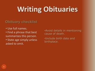 Writing Obituaries
6
Obituary checklist
• Use full names.
• Find a phrase that best
summarizes this person.
• State age simply unless
asked to omit.
•Avoid details in mentioning
cause of death.
•Include birth date and
birthplace.
 