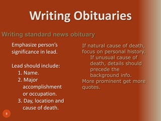 Writing Obituaries
8
Writing standard news obituary
Emphasize person’s
significance in lead.
Lead should include:
1. Name.
2. Major
accomplishment
or occupation.
3. Day, location and
cause of death.
If natural cause of death,
focus on personal history.
If unusual cause of
death, details should
precede the
background info.
More prominent get more
quotes.
 