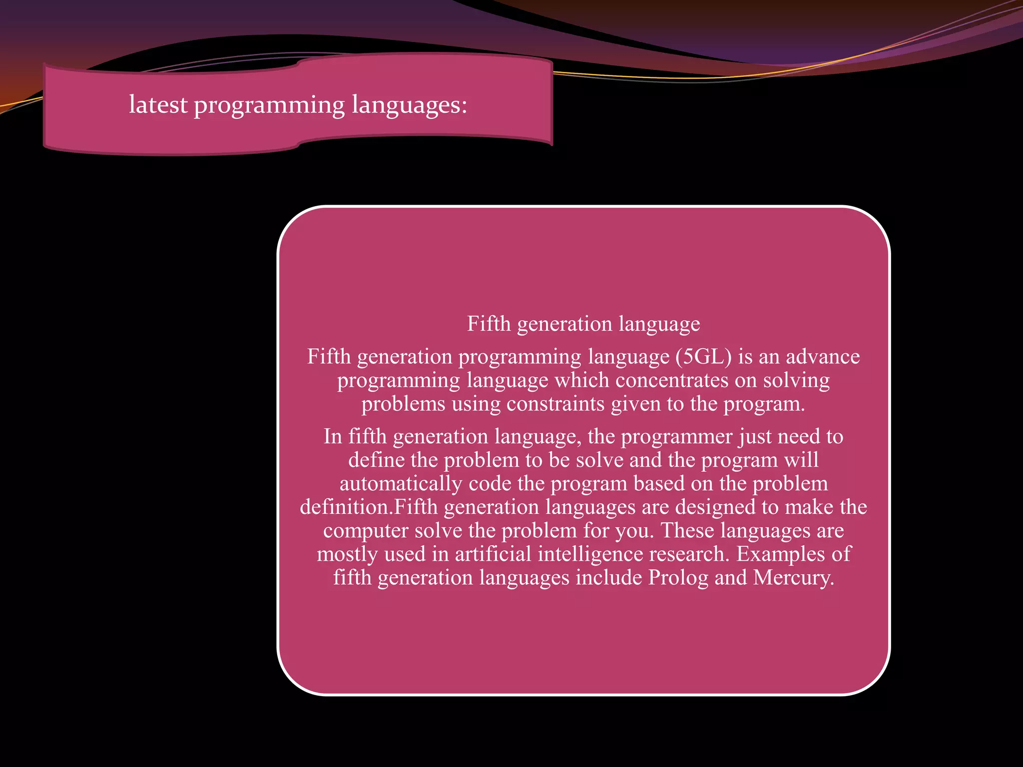 Fifth generation language
Fifth generation programming language (5GL) is an advance
programming language which concentrates on solving
problems using constraints given to the program.
In fifth generation language, the programmer just need to
define the problem to be solve and the program will
automatically code the program based on the problem
definition.Fifth generation languages are designed to make the
computer solve the problem for you. These languages are
mostly used in artificial intelligence research. Examples of
fifth generation languages include Prolog and Mercury.
latest programming languages:
 