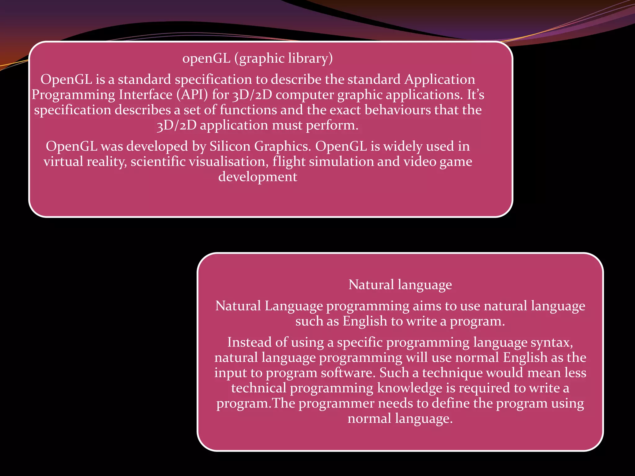 openGL (graphic library)
OpenGL is a standard specification to describe the standard Application
Programming Interface (API) for 3D/2D computer graphic applications. It’s
specification describes a set of functions and the exact behaviours that the
3D/2D application must perform.
OpenGL was developed by Silicon Graphics. OpenGL is widely used in
virtual reality, scientific visualisation, flight simulation and video game
development
Natural language
Natural Language programming aims to use natural language
such as English to write a program.
Instead of using a specific programming language syntax,
natural language programming will use normal English as the
input to program software. Such a technique would mean less
technical programming knowledge is required to write a
program.The programmer needs to define the program using
normal language.
 