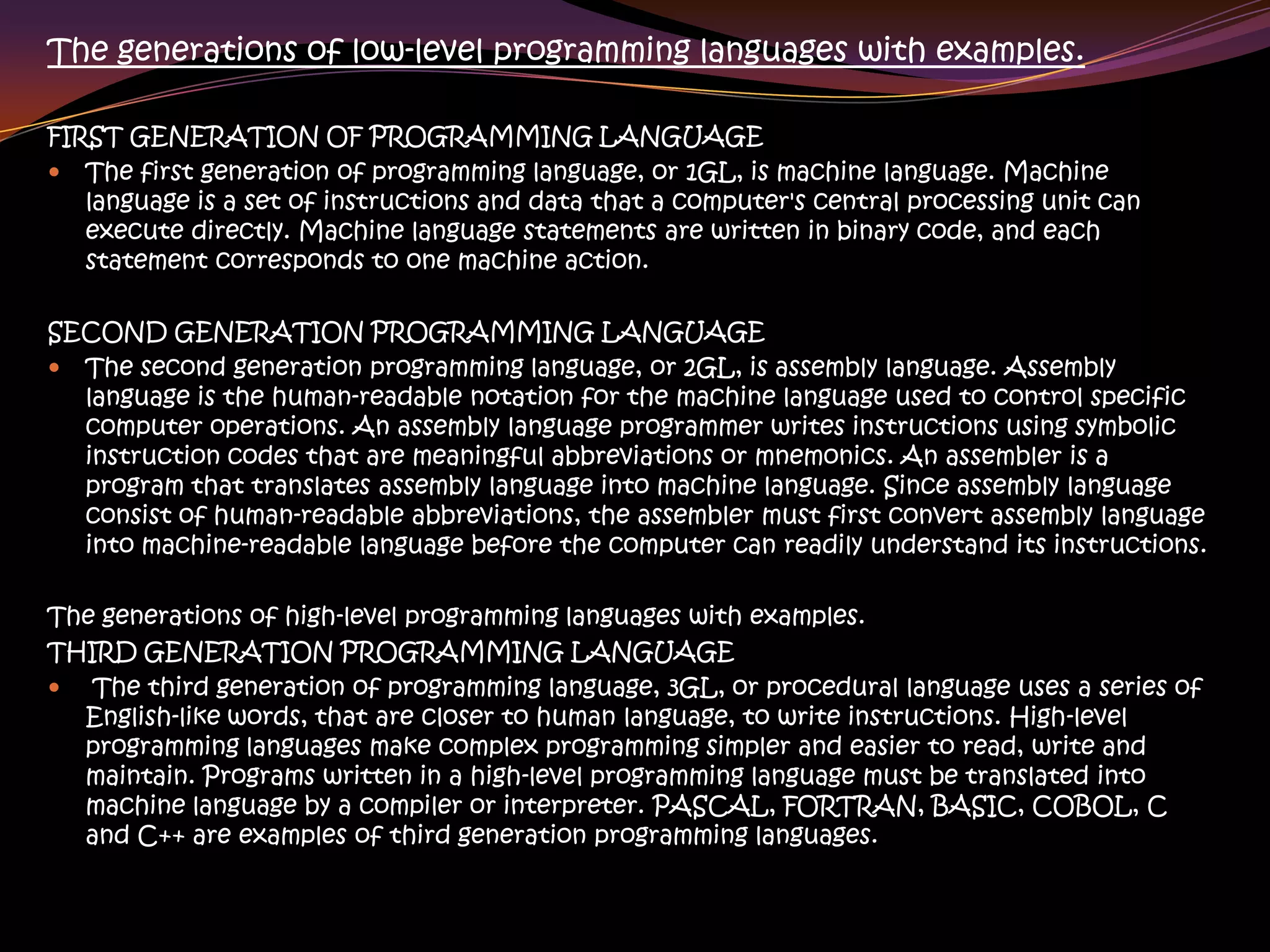 The generations of low-level programming languages with examples.
FIRST GENERATION OF PROGRAMMING LANGUAGE
 The first generation of programming language, or 1GL, is machine language. Machine
language is a set of instructions and data that a computer's central processing unit can
execute directly. Machine language statements are written in binary code, and each
statement corresponds to one machine action.
SECOND GENERATION PROGRAMMING LANGUAGE
 The second generation programming language, or 2GL, is assembly language. Assembly
language is the human-readable notation for the machine language used to control specific
computer operations. An assembly language programmer writes instructions using symbolic
instruction codes that are meaningful abbreviations or mnemonics. An assembler is a
program that translates assembly language into machine language. Since assembly language
consist of human-readable abbreviations, the assembler must first convert assembly language
into machine-readable language before the computer can readily understand its instructions.
The generations of high-level programming languages with examples.
THIRD GENERATION PROGRAMMING LANGUAGE
 The third generation of programming language, 3GL, or procedural language uses a series of
English-like words, that are closer to human language, to write instructions. High-level
programming languages make complex programming simpler and easier to read, write and
maintain. Programs written in a high-level programming language must be translated into
machine language by a compiler or interpreter. PASCAL, FORTRAN, BASIC, COBOL, C
and C++ are examples of third generation programming languages.
 