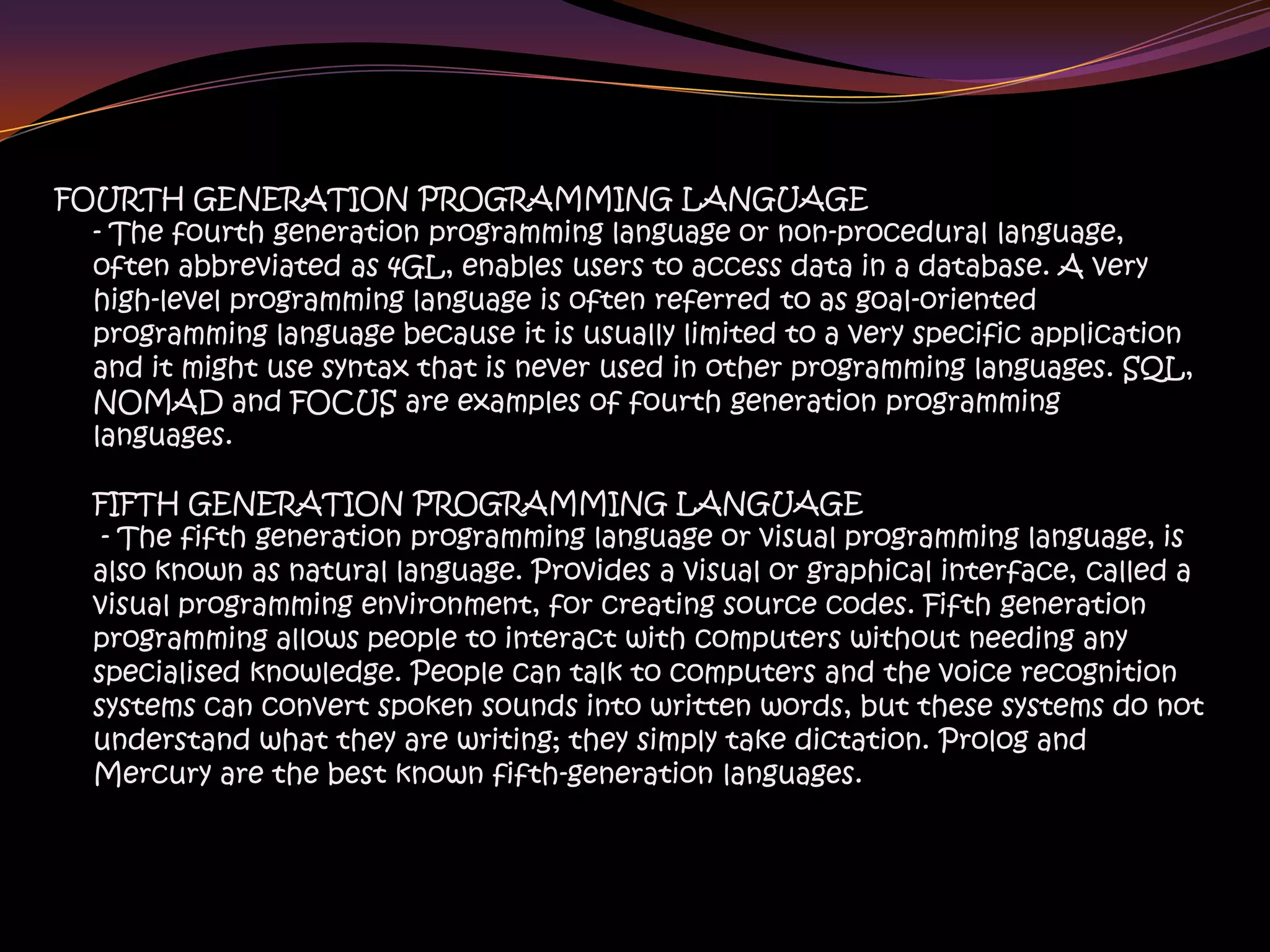 FOURTH GENERATION PROGRAMMING LANGUAGE
- The fourth generation programming language or non-procedural language,
often abbreviated as 4GL, enables users to access data in a database. A very
high-level programming language is often referred to as goal-oriented
programming language because it is usually limited to a very specific application
and it might use syntax that is never used in other programming languages. SQL,
NOMAD and FOCUS are examples of fourth generation programming
languages.
FIFTH GENERATION PROGRAMMING LANGUAGE
- The fifth generation programming language or visual programming language, is
also known as natural language. Provides a visual or graphical interface, called a
visual programming environment, for creating source codes. Fifth generation
programming allows people to interact with computers without needing any
specialised knowledge. People can talk to computers and the voice recognition
systems can convert spoken sounds into written words, but these systems do not
understand what they are writing; they simply take dictation. Prolog and
Mercury are the best known fifth-generation languages.
 