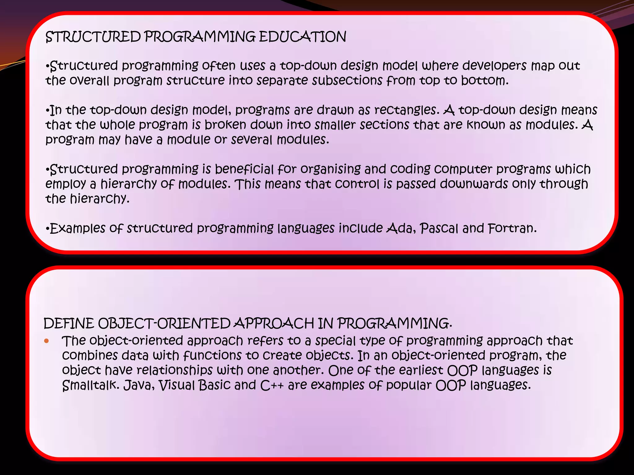 STRUCTURED PROGRAMMING EDUCATION
•Structured programming often uses a top-down design model where developers map out
the overall program structure into separate subsections from top to bottom.
•In the top-down design model, programs are drawn as rectangles. A top-down design means
that the whole program is broken down into smaller sections that are known as modules. A
program may have a module or several modules.
•Structured programming is beneficial for organising and coding computer programs which
employ a hierarchy of modules. This means that control is passed downwards only through
the hierarchy.
•Examples of structured programming languages include Ada, Pascal and Fortran.
DEFINE OBJECT-ORIENTED APPROACH IN PROGRAMMING.
 The object-oriented approach refers to a special type of programming approach that
combines data with functions to create objects. In an object-oriented program, the
object have relationships with one another. One of the earliest OOP languages is
Smalltalk. Java, Visual Basic and C++ are examples of popular OOP languages.
 