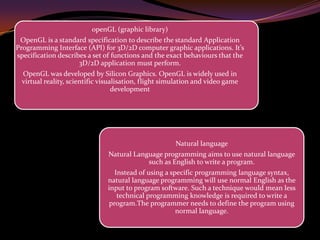 openGL (graphic library)
OpenGL is a standard specification to describe the standard Application
Programming Interface (API) for 3D/2D computer graphic applications. It’s
specification describes a set of functions and the exact behaviours that the
3D/2D application must perform.
OpenGL was developed by Silicon Graphics. OpenGL is widely used in
virtual reality, scientific visualisation, flight simulation and video game
development
Natural language
Natural Language programming aims to use natural language
such as English to write a program.
Instead of using a specific programming language syntax,
natural language programming will use normal English as the
input to program software. Such a technique would mean less
technical programming knowledge is required to write a
program.The programmer needs to define the program using
normal language.
 