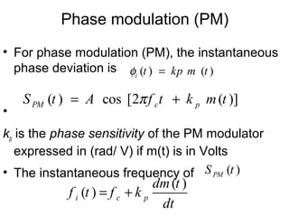 • For phase modulation (PM), the instantaneous
phase deviation is
•
kp is the phase sensitivity of the PM modulator
expressed in (rad/ V) if m(t) is in Volts
• The instantaneous frequency of
( )
( )i c p
dm t
f t f k
dt
= +
Phase modulation (PM)
( ) ( )i t kp m tφ =
( ) cos [2 ( )]PM c pS t A f t k m tπ= +
( )PMS t
 