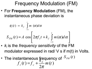 • For Frequency Modulation (FM), the
instantaneous phase deviation is
• kf is the frequency sensitivity of the FM
modulator expressed in rad/ V s if m(t) in Volts.
• The instantaneous frequency of
( ) cos 2 ( )
t
FM c fS t A f t k m dπ α α
−∞
 
= + 
 
∫
Frequency Modulation (FM)
( ) ( )
t
i ft k m dφ α α
−∞
= ∫
( )FMS t
( ) ( )
2
f
i c
k
f t f m t
π
= +
 