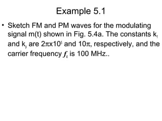 Example 5.1
• Sketch FM and PM waves for the modulating
signal m(t) shown in Fig. 5.4a. The constants kf
and kp are 2πx105
and 10π, respectively, and the
carrier frequency fc is 100 MHz..
 