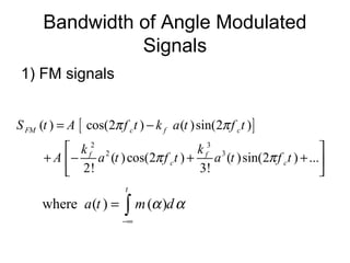 Bandwidth of Angle Modulated
Signals
1) FM signals
[ ]
2 3
2 3
( ) cos(2 ) ( )sin(2 )
( )cos(2 ) ( )sin(2 ) ...
2! 3!
FM c f c
f f
c c
S t A f t k a t f t
k k
A a t f t a t f t
π π
π π
= −
 
+ − + + 
 
where ( ) ( )
t
a t m dα α
−∞
= ∫
 