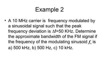 Example 2
• A 10 MHz carrier is frequency modulated by
a sinusoidal signal such that the peak
frequency deviation is ∆f=50 KHz. Determine
the approximate bandwidth of the FM signal if
the frequency of the modulating sinusoid fm is
a) 500 kHz, b) 500 Hz, c) 10 kHz.
 