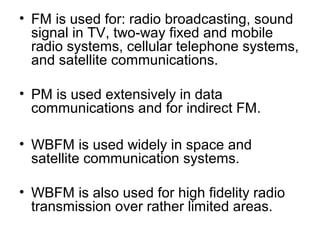 • FM is used for: radio broadcasting, sound
signal in TV, two-way fixed and mobile
radio systems, cellular telephone systems,
and satellite communications.
• PM is used extensively in data
communications and for indirect FM.
• WBFM is used widely in space and
satellite communication systems.
• WBFM is also used for high fidelity radio
transmission over rather limited areas.
 