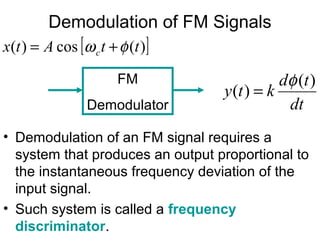 Demodulation of FM Signals
• Demodulation of an FM signal requires a
system that produces an output proportional to
the instantaneous frequency deviation of the
input signal.
• Such system is called a frequency
discriminator.
FM
Demodulator
[ ])(cos)( ttAtx c φω +=
dt
td
kty
)(
)(
φ
=
 