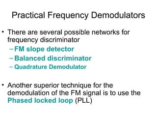 Practical Frequency Demodulators
• There are several possible networks for
frequency discriminator
–FM slope detector
–Balanced discriminator
– Quadrature Demodulator
• Another superior technique for the
demodulation of the FM signal is to use the
Phased locked loop (PLL)
 