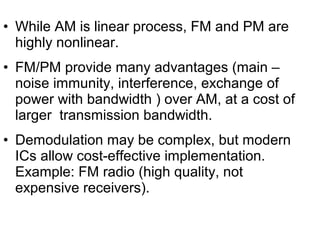 • While AM is linear process, FM and PM are
highly nonlinear.
• FM/PM provide many advantages (main –
noise immunity, interference, exchange of
power with bandwidth ) over AM, at a cost of
larger transmission bandwidth.
• Demodulation may be complex, but modern
ICs allow cost-effective implementation.
Example: FM radio (high quality, not
expensive receivers).
 