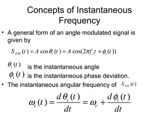 Concepts of Instantaneous
Frequency
• A general form of an angle modulated signal is
given by
is the instantaneous angle
is the instantaneous phase deviation.
• The instantaneous angular frequency of
( ) cos ( ) cos(2 ( ))EM i c iS t A t A f t tθ π φ= = +
( ) ( )
( ) i i
i c
d t d t
t
dt dt
θ φ
ω ω= = +
( )i tθ
( )i tφ
( )EMS t
 