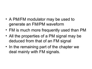 • A PM/FM modulator may be used to
generate an FM/PM waveform
• FM is much more frequently used than PM
• All the properties of a PM signal may be
deduced from that of an FM signal
• In the remaining part of the chapter we
deal mainly with FM signals.
 