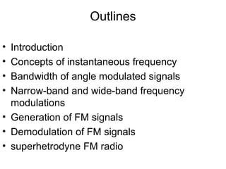 Outlines
• Introduction
• Concepts of instantaneous frequency
• Bandwidth of angle modulated signals
• Narrow-band and wide-band frequency
modulations
• Generation of FM signals
• Demodulation of FM signals
• superhetrodyne FM radio
 