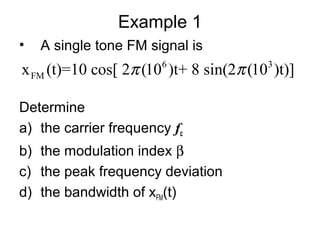 Example 1
• A single tone FM signal is
Determine
a) the carrier frequency fc
b) the modulation index β
c) the peak frequency deviation
d) the bandwidth of xFM(t)
6 3
FMx (t)=10 cos[ 2 (10 )t+ 8 sin(2 (10 )t)]π π
 