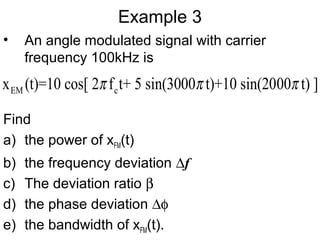 Example 3
• An angle modulated signal with carrier
frequency 100kHz is
Find
a) the power of xFM(t)
b) the frequency deviation ∆f
c) The deviation ratio β
d) the phase deviation ∆φ
e) the bandwidth of xFM(t).
EM cx (t)=10 cos[ 2 f t+ 5 sin(3000 t)+10 sin(2000 t) ]π π π
 