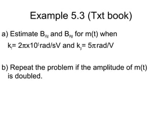 Example 5.3 (Txt book)
a) Estimate BFM and BPM for m(t) when
kf= 2πx105
rad/sV and kp= 5πrad/V
b) Repeat the problem if the amplitude of m(t)
is doubled.
 