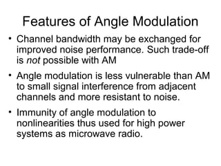 Features of Angle Modulation
• Channel bandwidth may be exchanged for
improved noise performance. Such trade-off
is not possible with AM
• Angle modulation is less vulnerable than AM
to small signal interference from adjacent
channels and more resistant to noise.
• Immunity of angle modulation to
nonlinearities thus used for high power
systems as microwave radio.
 