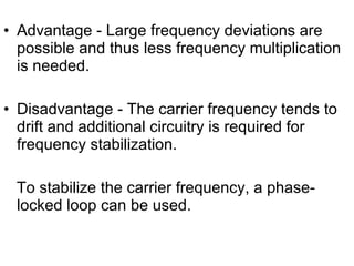 • Advantage - Large frequency deviations are
possible and thus less frequency multiplication
is needed.
• Disadvantage - The carrier frequency tends to
drift and additional circuitry is required for
frequency stabilization.
To stabilize the carrier frequency, a phase-
locked loop can be used.
 