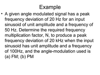 Example
• A given angle modulated signal has a peak
frequency deviation of 20 Hz for an input
sinusoid of unit amplitude and a frequency of
50 Hz. Determine the required frequency
multiplication factor, N, to produce a peak
frequency deviation of 20 kHz when the input
sinusoid has unit amplitude and a frequency
of 100Hz, and the angle-modulation used is
(a) FM; (b) PM
 