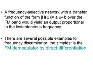 • A frequency-selective network with a transfer
function of the form |H(ω)|= a ω+b over the
FM band would yield an output proportional
to the instantaneous frequency.
• There are several possible examples for
frequency discriminator, the simplest is the
FM demodulator by direct differentiation
 