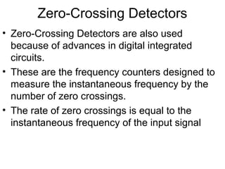 Zero-Crossing Detectors
• Zero-Crossing Detectors are also used
because of advances in digital integrated
circuits.
• These are the frequency counters designed to
measure the instantaneous frequency by the
number of zero crossings.
• The rate of zero crossings is equal to the
instantaneous frequency of the input signal
 