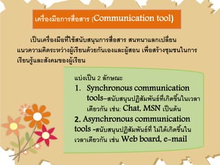 เครื่องมือการสื่อสาร (Communication tool)
เป็นเครื่องมือที่ใช้สนับสนุนการสื่อสาร สนทนาแลกเปลี่ยน
แนวความคิดระหว่างผู้เรียนด้วยกันเองและผู้สอน เพื่อสร้างชุมชนในการ
เรียนรู้และสังคมของผู้เรียน
แบ่งเป็น 2 ลักษณะ
1. Synchronous communication
tools-สนับสนุนปฏิสัมพันธ์ที่เกิดขึ้นในเวลา
เดียวกัน เช่น: Chat, MSN เป็นต้น
2. Asynchronous communication
tools -สนับสนุนปฏิสัมพันธ์ที่ ไม่ได้เกิดขึ้นใน
เวลาเดียวกัน เช่น Web board, e-mail
 