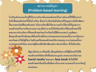 สถานการณ์ปัญหา
(Problem-based learning)
โรงเรียนบ้านหนองใหญ่ได้รับการบริจาคห้องคอมพิวเตอร์ใหม่ หลังจากที่ได้มีโครงการ
ผ้าป่ าซื้อคอมพิวเตอร์ให้กับโรงเรียน ซึ่งผอ.โรงเรียนจึงมีนโยบายให้ครูทุกระดับชั้นพัฒนา
สื่อการสอนโดยใช้คอมพิวเตอร์ หรือหากใครที่ยังไม่สามารถสร้างได้เองก็ให้บูรณาการ
คอมพิวเตอร์ในการเรียนการสอน และเปิดช่วงเวลาให้นักเรียนเข้ามาใช้คอมพิวเตอร์ได้
ผลจากการประเมินการใช้คอมพิวเตอร์ของโรงเรียนในปีที่ผ่านมาพบว่า ครูพัฒนา
สื่อคอมพิวเตอร์ในลักษณะที่เป็นเครื่องมือในการถ่ายทอดและนาเสนอเนื้อหาการเรียนการ
สอนโดยตรงไปยังผู้เรียน โดยในบทเรียนคอมพิวเตอร์มีการทดสอบ การนาเสนอเนื้อหา
การทดสอบหลังเรียน บทบาทผู้เรียนก็ยังเป็นเพียงแค่การท่องจาเนื้อหา ซึ่งไม่ส่งเสริม
กระบวนการคิด
ปัญหาอีกประการที่พบคือ เมื่อครูจัดกิจกรรมให้ผู้เรียนเข้าไปใช้
คอมพิวเตอร์ก็มักจะใช้เพื่อเล่นเกม ดูหนัง สนทนาออนไลน์ และ
Social media โดยเฉพาะ face book ซึ่งไม่ได้ใช้
คอมพิวเตอร์เป็นเครื่องมือสื่อสารในการแสวงหาและสร้างการเรียนรู้
ของตนเอง
 