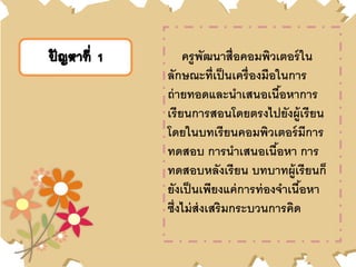 ปัญหาที่ 1 ครูพัฒนาสื่อคอมพิวเตอร์ใน
ลักษณะที่เป็นเครื่องมือในการ
ถ่ายทอดและนาเสนอเนื้อหาการ
เรียนการสอนโดยตรงไปยังผู้เรียน
โดยในบทเรียนคอมพิวเตอร์มีการ
ทดสอบ การนาเสนอเนื้อหา การ
ทดสอบหลังเรียน บทบาทผู้เรียนก็
ยังเป็นเพียงแค่การท่องจาเนื้อหา
ซึ่งไม่ส่งเสริมกระบวนการคิด
 