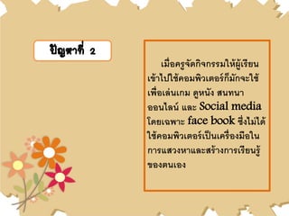 ปัญหาที่ 2
เมื่อครูจัดกิจกรรมให้ผู้เรียน
เข้าไปใช้คอมพิวเตอร์ก็มักจะใช้
เพื่อเล่นเกม ดูหนัง สนทนา
ออนไลน์ และ Social media
โดยเฉพาะ face book ซึ่งไม่ได้
ใช้คอมพิวเตอร์เป็นเครื่องมือใน
การแสวงหาและสร้างการเรียนรู้
ของตนเอง
 