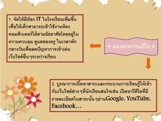 + แนวทางการแก้ไข +
1. จัดให้มีห้อง IT ในโรงเรียนเพิ่มขึ้น
เพื่อให้เด็กสามารถเข้าใช้งานห้อง
คอมพิวเตอร์ได้ตามอัธยาศัยโดยอยู่ใน
ความควบคุม ดูแลของครู ในเวลาพัก
กลางวันเพื่อลดปัญหาการเข้าเล่น
เว็บไซต์อื่นๆระหว่างเรียน
2. บูรณาการเนื้อหาสาระและกระบวนการเรียนรู้ให้เข้า
กับเว็บไซต์ต่างๆที่นักเรียนสนใจเช่น เปิดหาวีดีโอที่มี
รายละเอียดในสาระนั้นๆผ่านGoogle, YouTube,
Facebook…
 
