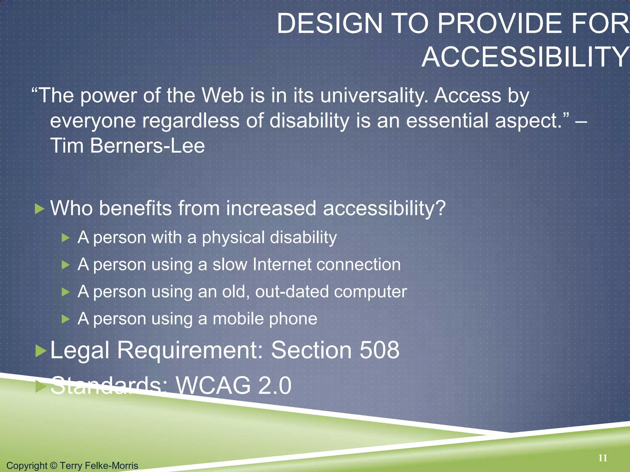Copyright © Terry Felke-Morris
DESIGN TO PROVIDE FOR
ACCESSIBILITY
“The power of the Web is in its universality. Access by
everyone regardless of disability is an essential aspect.” –
Tim Berners-Lee
 Who benefits from increased accessibility?
 A person with a physical disability
 A person using a slow Internet connection
 A person using an old, out-dated computer
 A person using a mobile phone
Legal Requirement: Section 508
Standards: WCAG 2.0
11
 