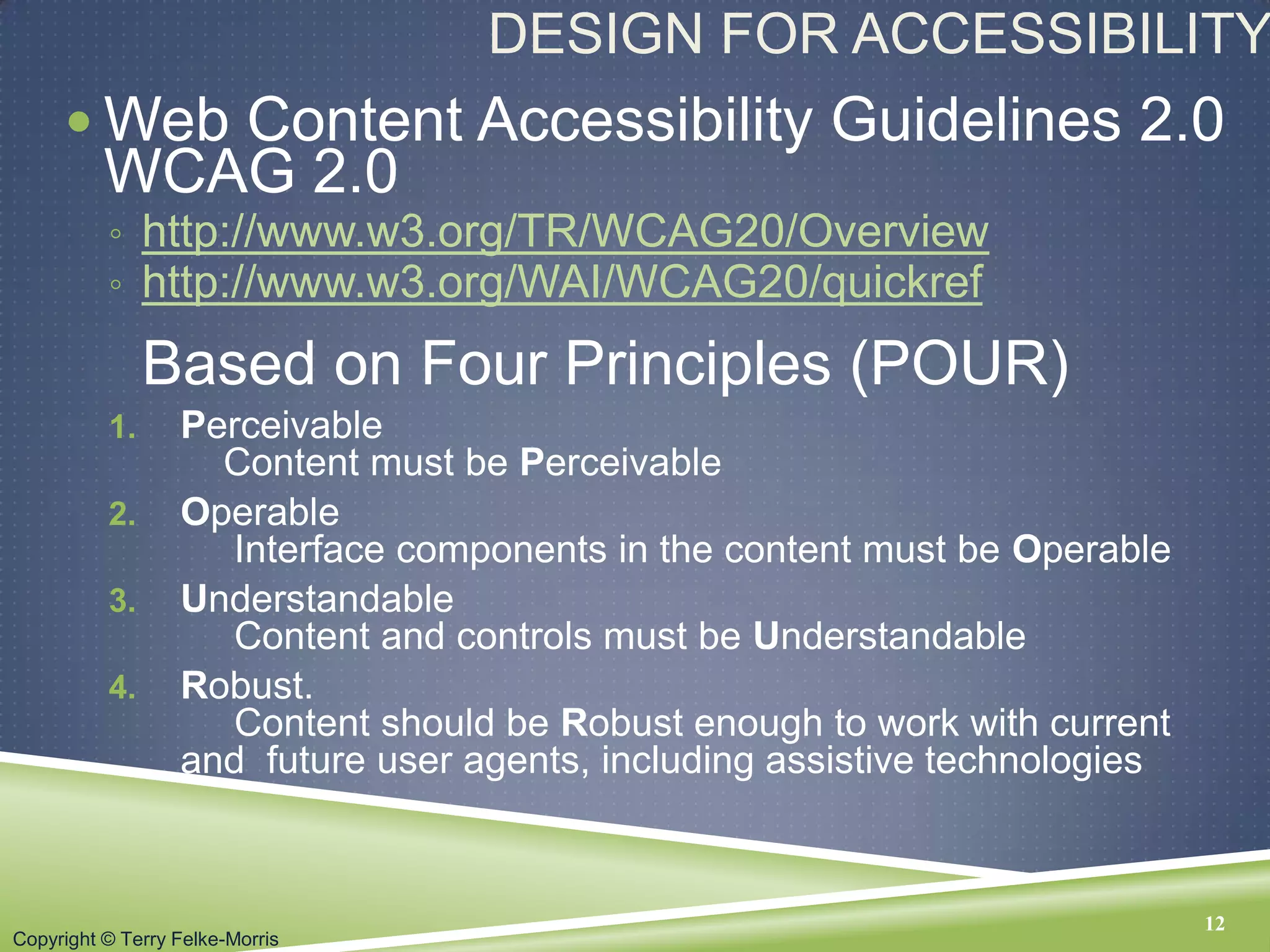Copyright © Terry Felke-Morris
DESIGN FOR ACCESSIBILITY
 Web Content Accessibility Guidelines 2.0
WCAG 2.0
◦ http://www.w3.org/TR/WCAG20/Overview
◦ http://www.w3.org/WAI/WCAG20/quickref
Based on Four Principles (POUR)
1. Perceivable
Content must be Perceivable
2. Operable
Interface components in the content must be Operable
3. Understandable
Content and controls must be Understandable
4. Robust.
Content should be Robust enough to work with current
and future user agents, including assistive technologies
12
 