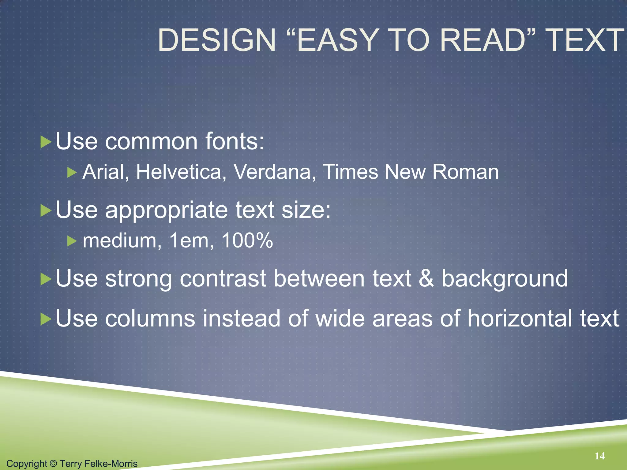Copyright © Terry Felke-Morris
DESIGN “EASY TO READ” TEXT
Use common fonts:
 Arial, Helvetica, Verdana, Times New Roman
Use appropriate text size:
 medium, 1em, 100%
Use strong contrast between text & background
Use columns instead of wide areas of horizontal text
14
 