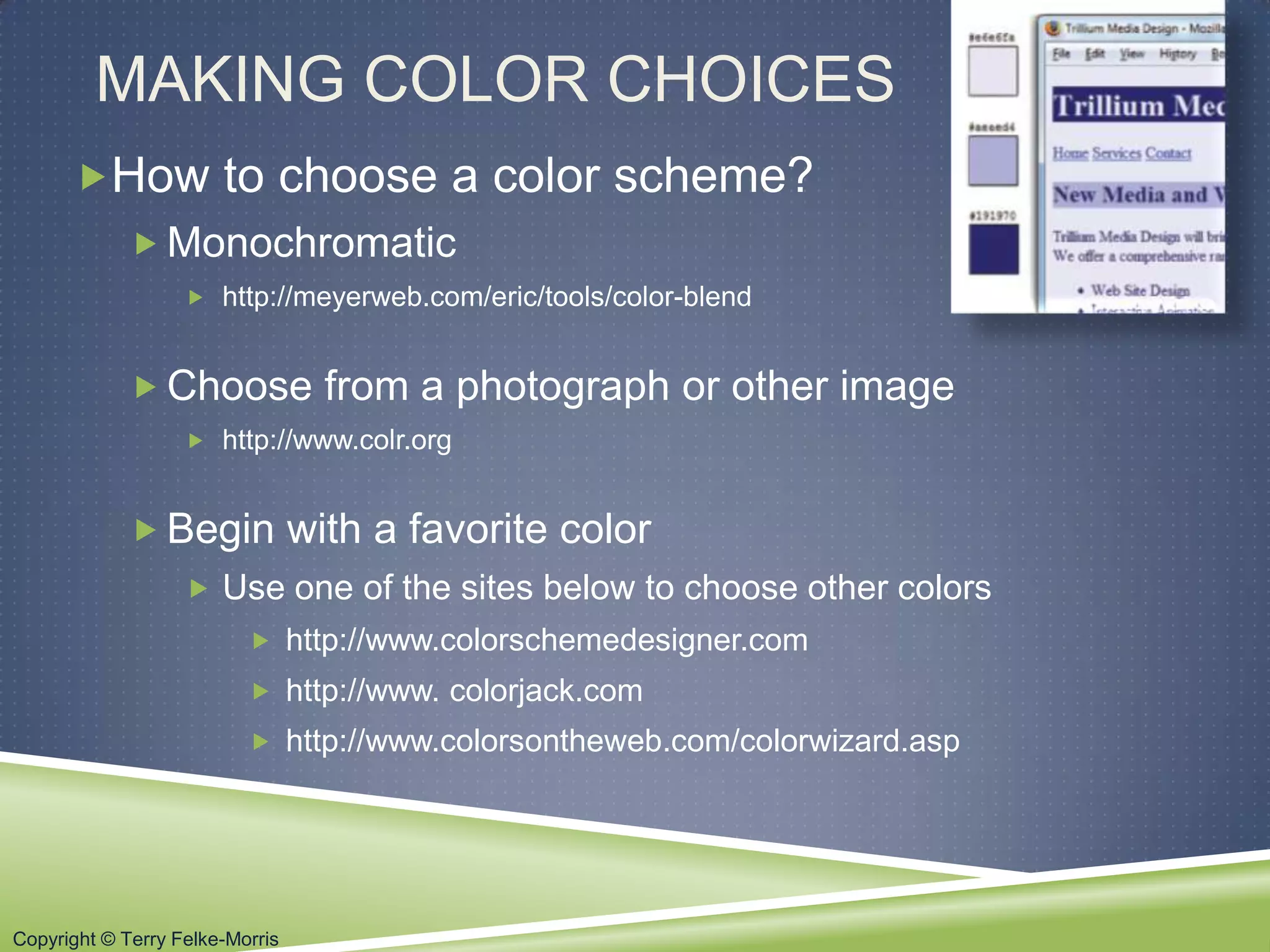 Copyright © Terry Felke-Morris
MAKING COLOR CHOICES
How to choose a color scheme?
 Monochromatic
 http://meyerweb.com/eric/tools/color-blend
 Choose from a photograph or other image
 http://www.colr.org
 Begin with a favorite color
 Use one of the sites below to choose other colors
 http://www.colorschemedesigner.com
 http://www. colorjack.com
 http://www.colorsontheweb.com/colorwizard.asp
 